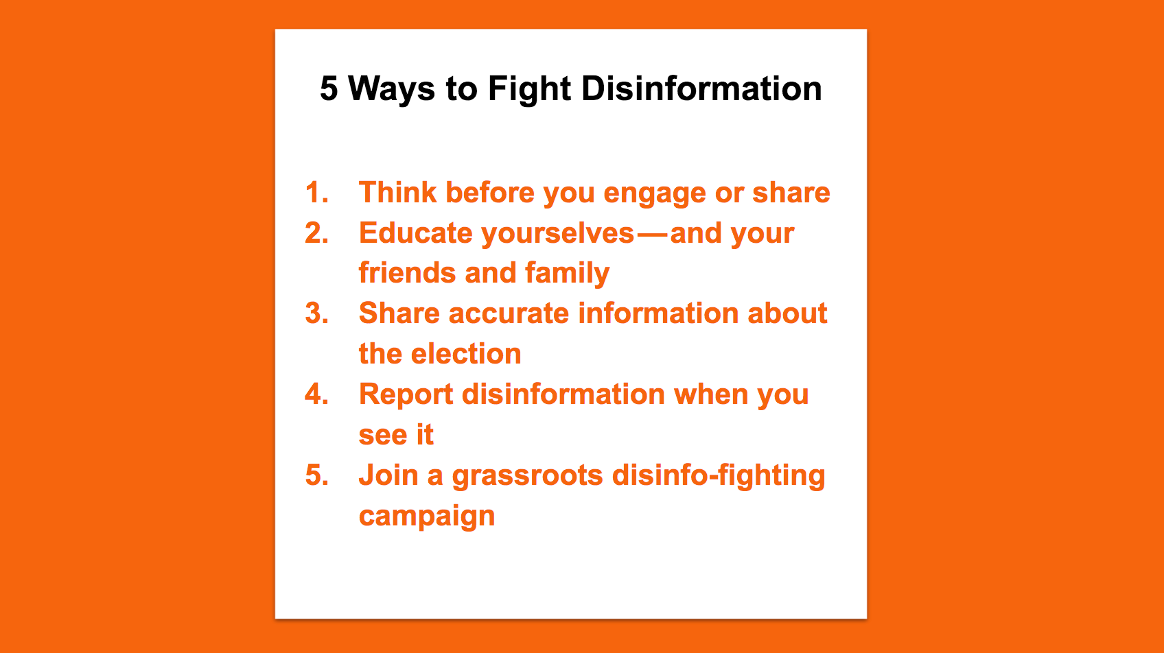 5 Ways to Fight Disinformation. Think before you engage or share. Educate yourselves — and your friends and family. Share accurate information about the election. Report disinformation when you see it. Join a grassroots disinfo-fighting campaign.